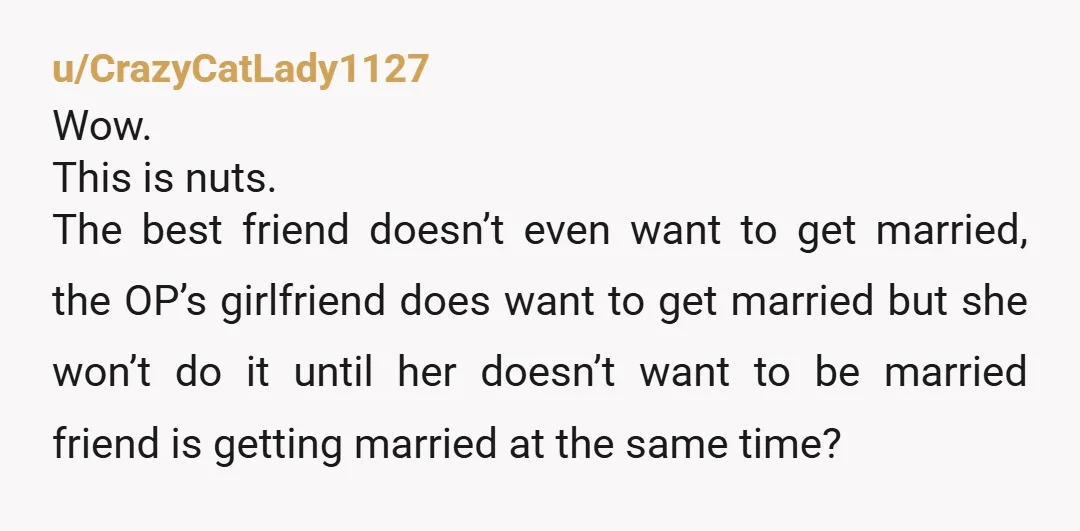 u/CrazyCatLady1127 Wow. This is nuts. The best friend doesn’t even want to get married, the OP’s girlfriend does want to get married but she won’t do it until her doesn’t...