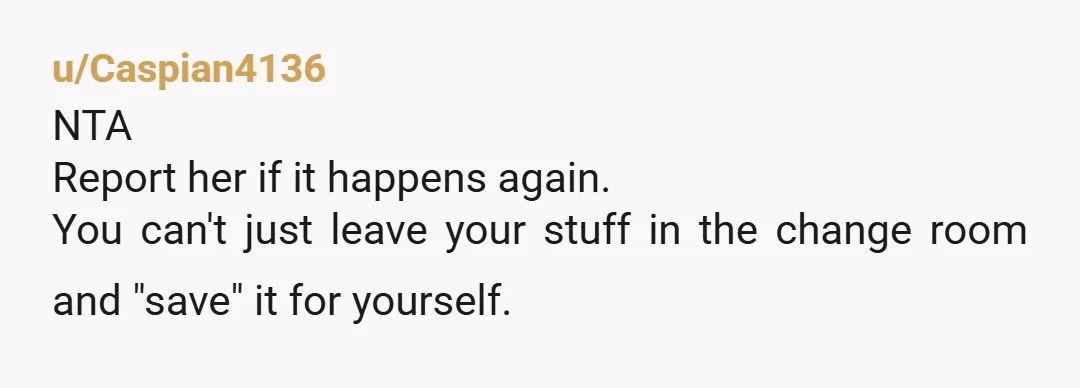 u/Caspian4136
NTA
Report her if it happens again.
You can't just leave your stuff in the change room and "save" it for yourself.