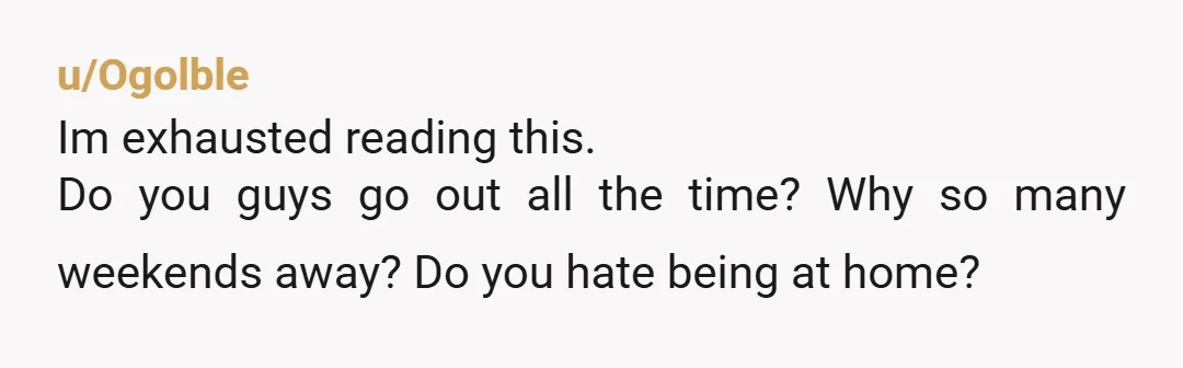 u/Ogolble
Im exhausted reading this.
Do you guys go out all the time? Why so many weekends away? Do you hate being at home?