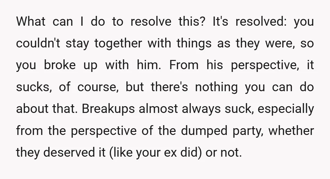 What can I do to resolve this? It's resolved: you couldn't stay together with things as they were, so you broke up with him. From his perspective, it sucks, of...