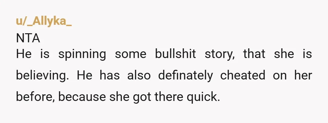 u/_Allyka_ NTA He is spinning some bullshit story, that she is believing. He has also definately cheated on her before, because she got there quick. Be done with him (sounds...