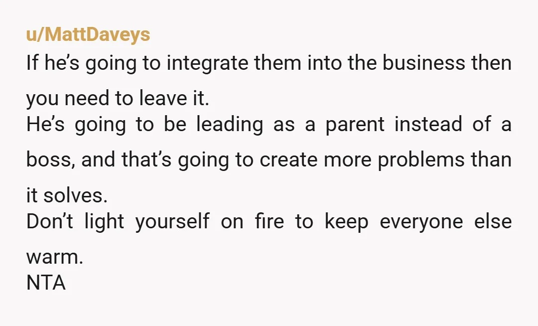 u/MattDaveys If he’s going to integrate them into the business then you need to leave it. He’s going to be leading as a parent instead of a boss, and that’s...