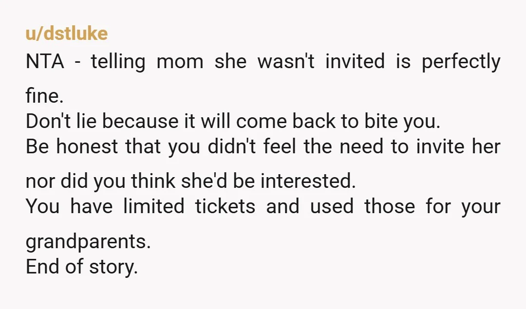 u/dstluke NTA - telling mom she wasn't invited is perfectly fine. Don't lie because it will come back to bite you. Be honest that you didn't feel the need to...