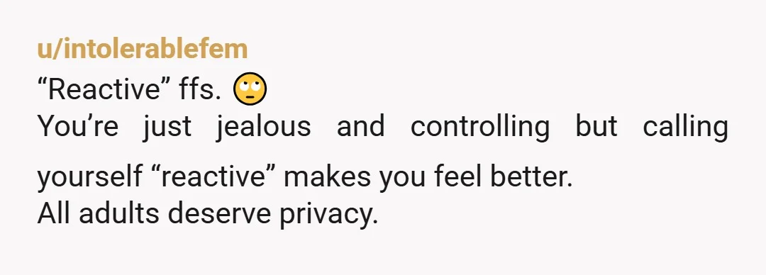 u/intolerablefem
“Reactive” ffs. 🙄
You’re just jealous and controlling but calling yourself “reactive” makes you feel better.
All adults deserve privacy.