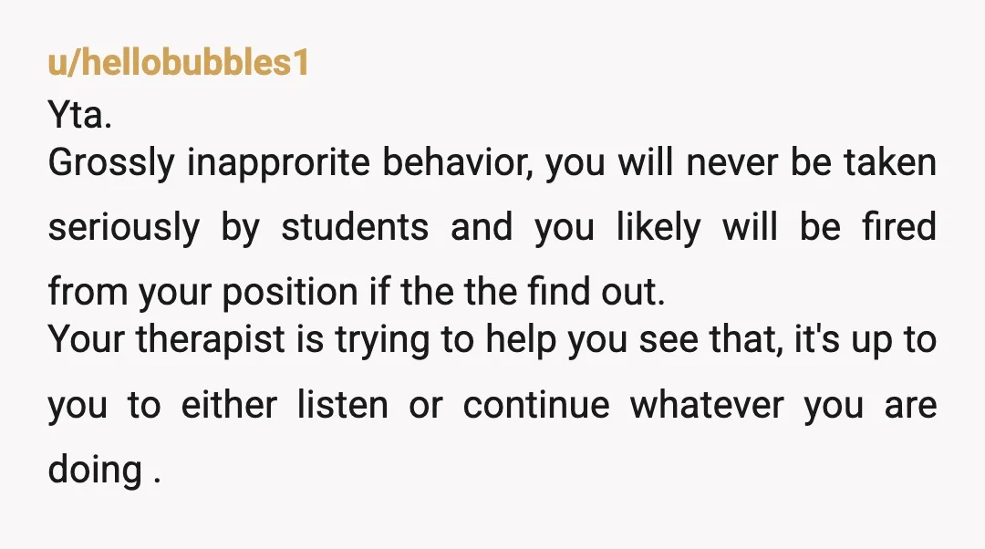 u/Party-Birthday-8898 YTA. I get that you feel happy socialising with your students, but they are your students. It doesn't really matter that you're not a tenured professor. You're still supposed...