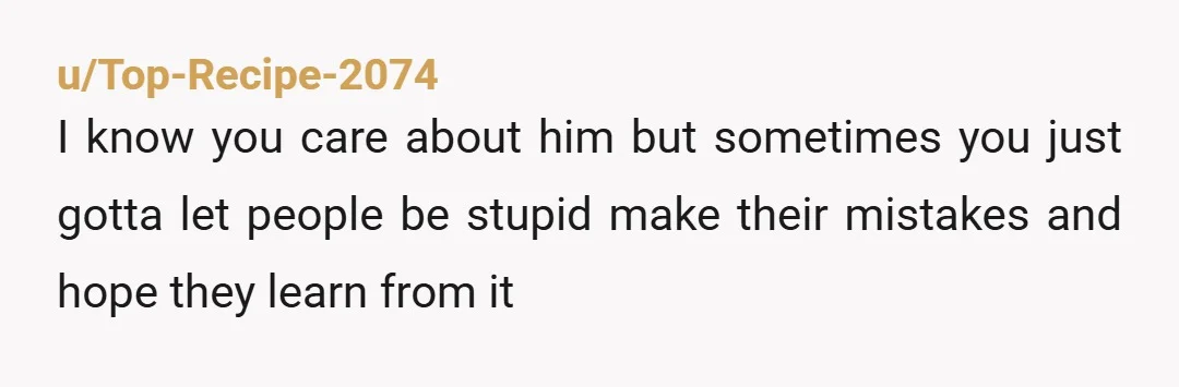 u/Top-Recipe-2074 I know you care about him but sometimes you just gotta let people be stupid make their mistakes and hope they learn from it