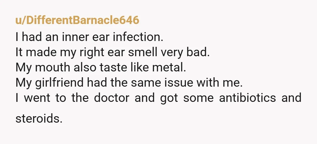u/DifferentBarnacle646 I had an inner ear infection. It made my right ear smell very bad. My mouth also taste like metal. My girlfriend had the same issue with me. I...