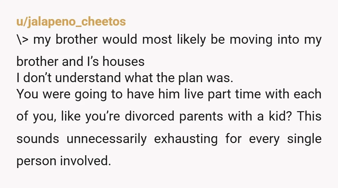 u/TarzanKitty If moving your brother in was always your plan. It was probably a conversation you should have had 7 years ago. You could have saved you both a lot...