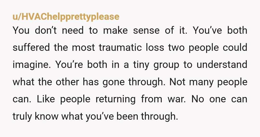 u/HVAChelpprettyplease You don’t need to make sense of it. You’ve both suffered the most traumatic loss two people could imagine. You’re both in a tiny group to understand what the...