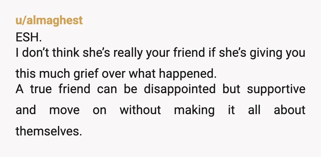 u/almaghest ESH. I don’t think she’s really your friend if she’s giving you this much grief over what happened. A true friend can be disappointed but supportive and move on...