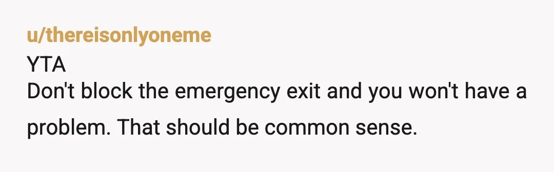 u/thereisonlyoneme
YTA
Don't block the emergency exit and you won't have a problem. That should be common sense.