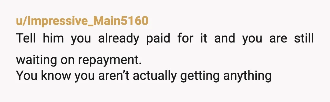 u/Impressive_Main5160
Tell him you already paid for it and you are still waiting on repayment.
You know you aren’t actually getting anything