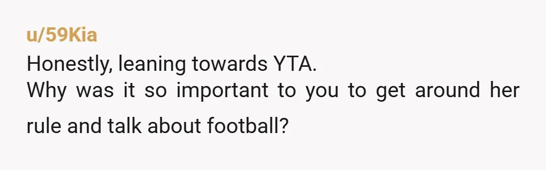 u/59Kia
Honestly, leaning towards YTA.
Why was it so important to you to get around her rule and talk about football?