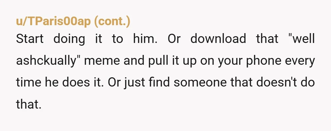 u/echosiah So what does he say, when you ask why he does it? Your couples therapist is kind of annoying, but I expect this is how he communicates with everyone,...