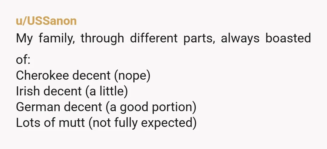 u/USSanon
My family, through different parts, always boasted of:
Cherokee decent (nope)
Irish decent (a little)
German decent (a good portion)
Lots of mutt (not fully expected)