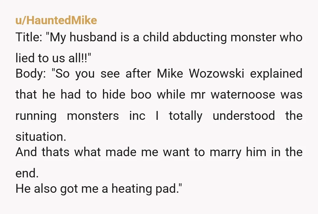 u/HauntedMike Title: "My husband is a child abducting monster who lied to us all!!" Body: "So you see after Mike Wozowski explained that he had to hide boo while mr...