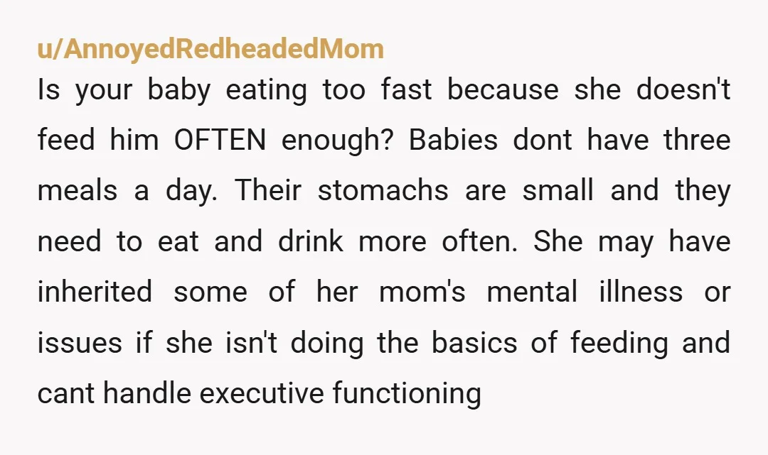 u/AnnoyedRedheadedMom Is your baby eating too fast because she doesn't feed him OFTEN enough?  Babies dont have three meals a day.  Their stomachs are small and they need to eat...