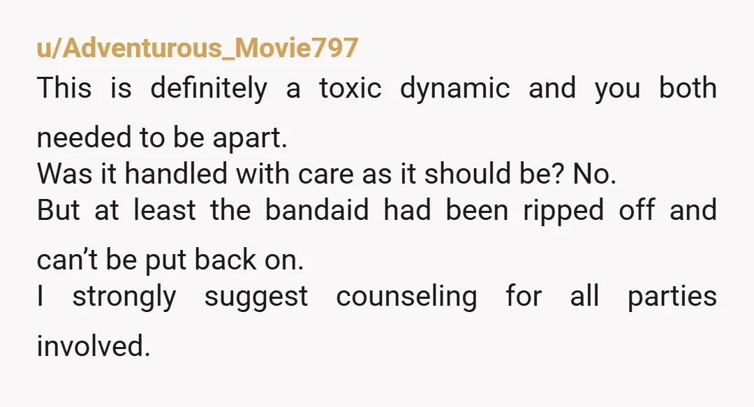 u/Adventurous_Movie797 This is definitely a toxic dynamic and you both needed to be apart. Was it handled with care as it should be? No. But at least the bandaid had...
