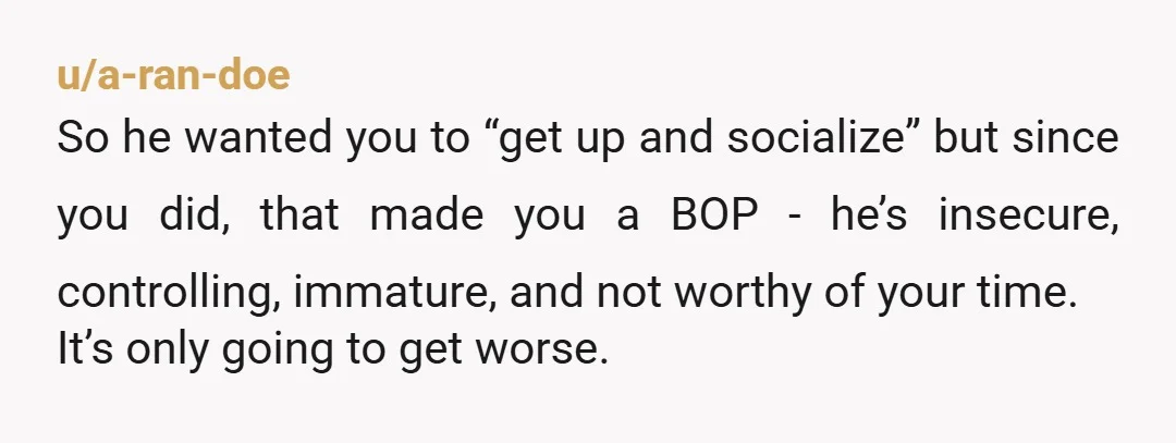 u/a-ran-doe So he wanted you to “get up and socialize” but since you did, that made you a BOP - he’s insecure, controlling, immature, and not worthy of your time....