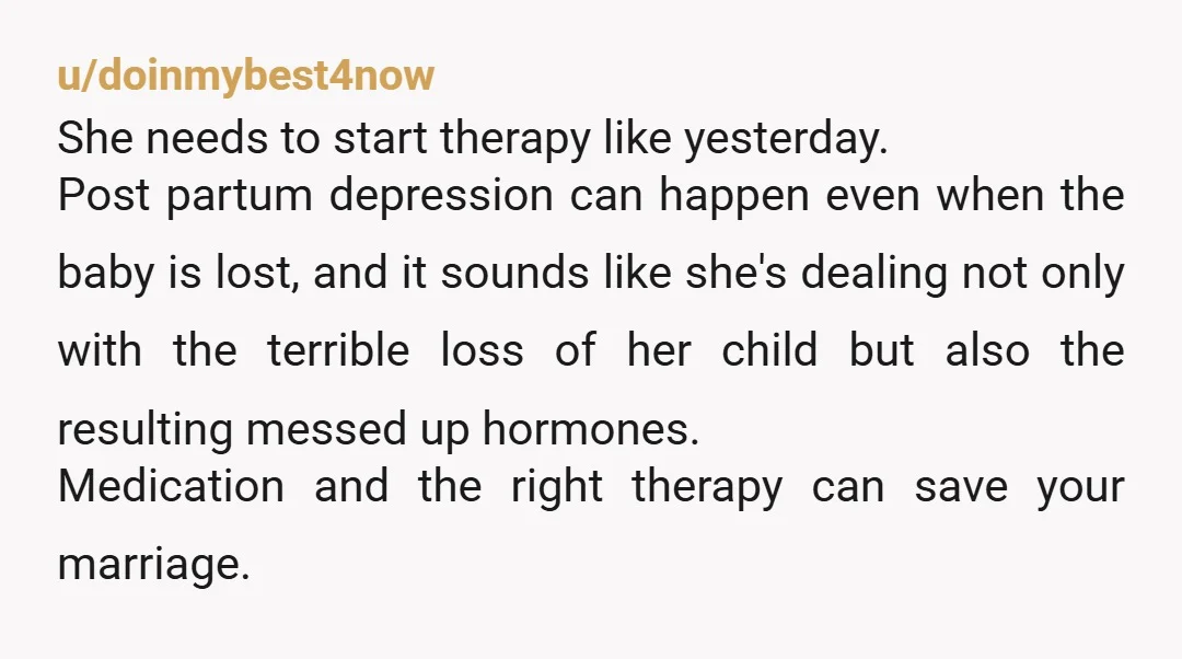 u/doinmybest4now She needs to start therapy like yesterday. Post partum depression can happen even when the baby is lost, and it sounds like she's dealing not only with the terrible...