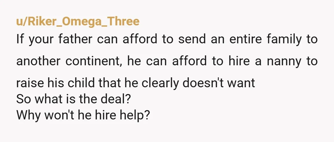 u/Riker_Omega_Three If your father can afford to send an entire family to another continent, he can afford to hire a nanny to raise his child that he clearly doesn't want...