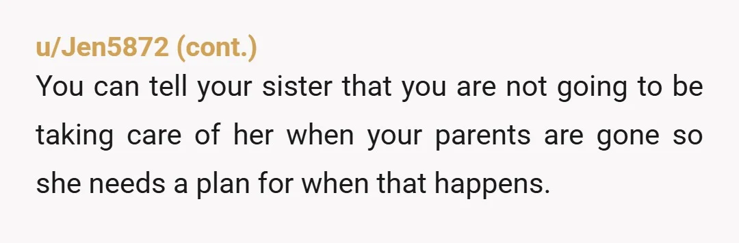 u/LakeGlen4287 Hi OP, I understand your frustration. A couple of suggestions that you might find helpful. First, your sister is disabled. It sounds like she suffers from mental illness, primarily...