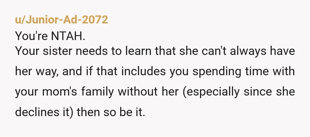 u/Junior-Ad-2072 You're NTAH. Your sister needs to learn that she can't always have her way, and if that includes you spending time with your mom's family without her (especially since...