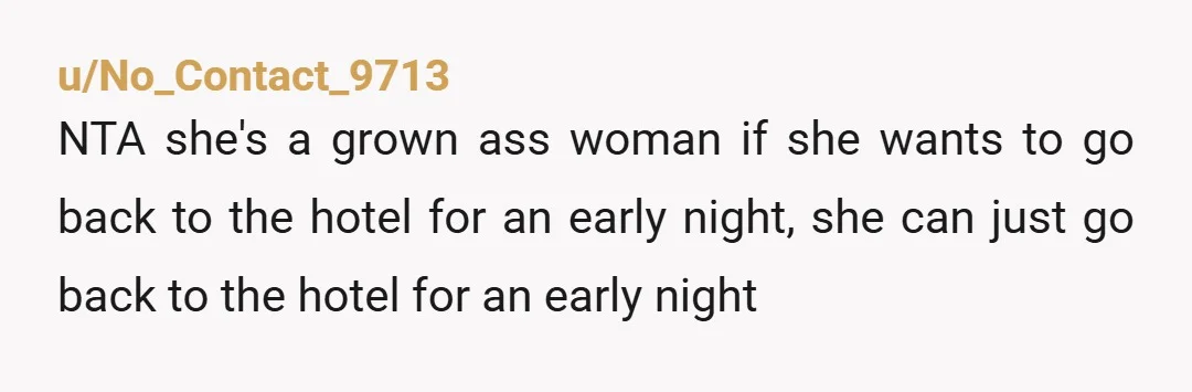 u/No_Contact_9713 NTA she's a grown ass woman if she wants to go back to the hotel for an early night, she can just go back to the hotel for an...