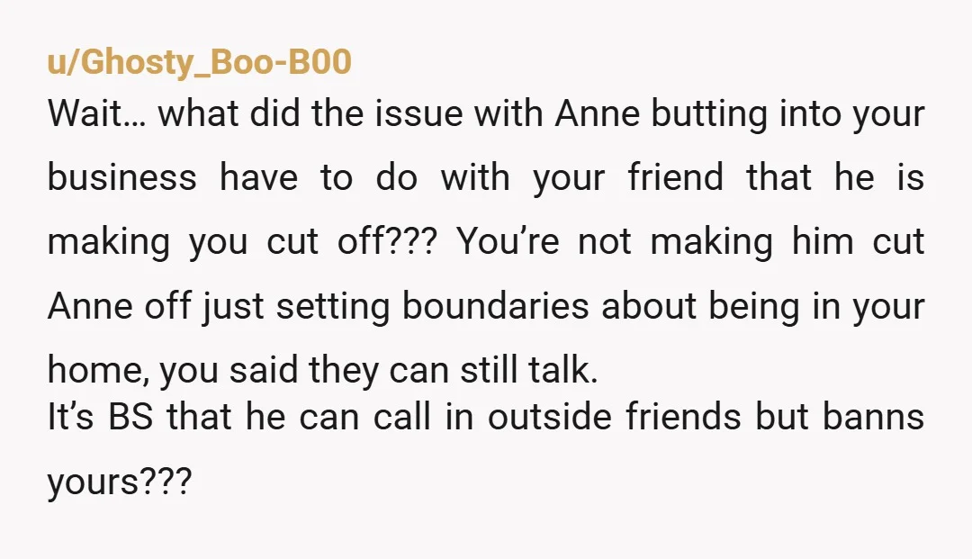 u/Ghosty_Boo-B00 Wait… what did the issue with Anne butting into your business have to do with your friend that he is making you cut off??? You’re not making him cut...