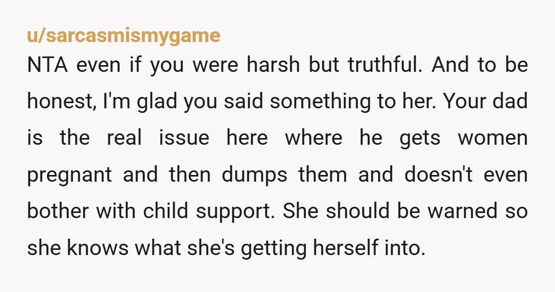u/sarcasmismygame NTA even if you were harsh but truthful. And to be honest, I'm glad you said something to her. Your dad is the real issue here where he gets...