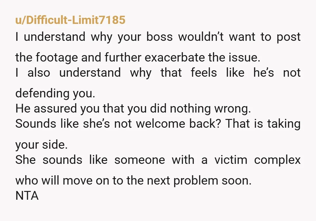 u/Difficult-Limit7185 I understand why your boss wouldn’t want to post the footage and further exacerbate the issue. I also understand why that feels like he’s not defending you. He assured...