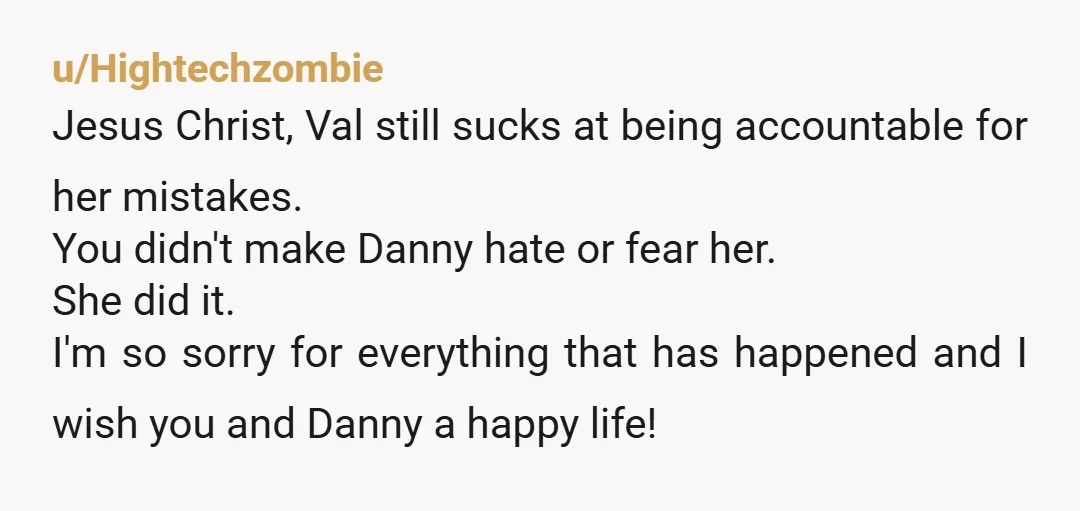 u/Hightechzombie Jesus Christ, Val still sucks at being accountable for her mistakes. You didn't make Danny hate or fear her. She did it. I'm so sorry for everything that has...