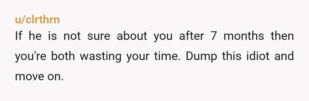 u/clrthrn
If he is not sure about you after 7 months then you're both wasting your time. Dump this idiot and move on.