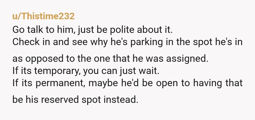 u/Thistime232 Go talk to him, just be polite about it. Check in and see why he's parking in the spot he's in as opposed to the one that he was...