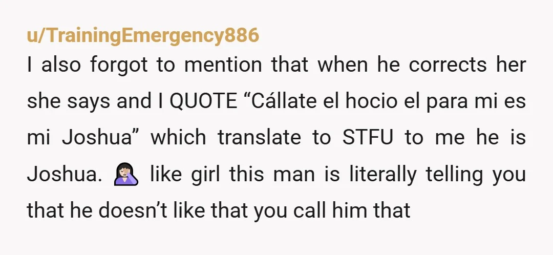 u/TrainingEmergency886 I also forgot to mention that when he corrects her she says and I QUOTE “Cállate el hocio el para mi es mi Joshua” which translate to STFU to...