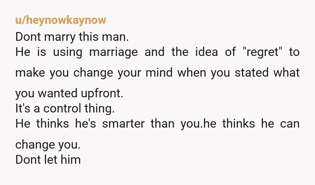 u/heynowkaynow Dont marry this man. He is using marriage and the idea of "regret" to make you change your mind when you stated what you wanted upfront. It's a control...