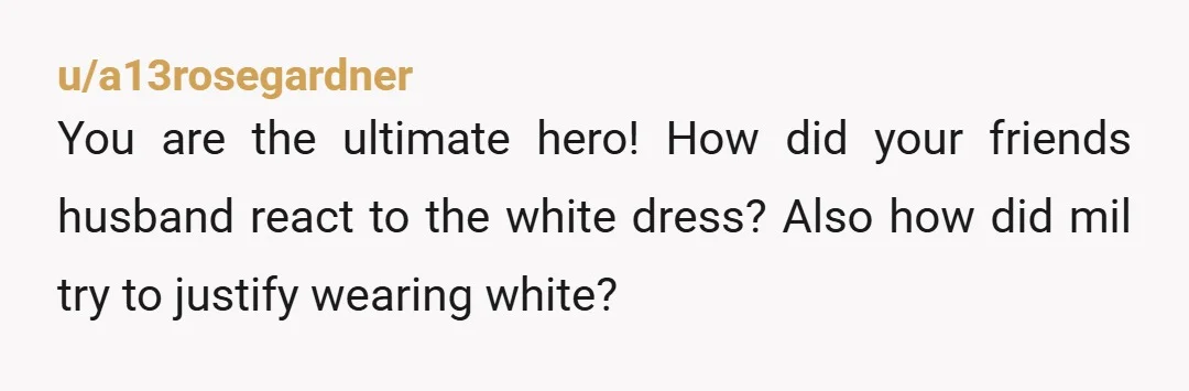 u/a13rosegardner
You are the ultimate hero! How did your friends husband react to the white dress? Also how did mil try to justify wearing white?