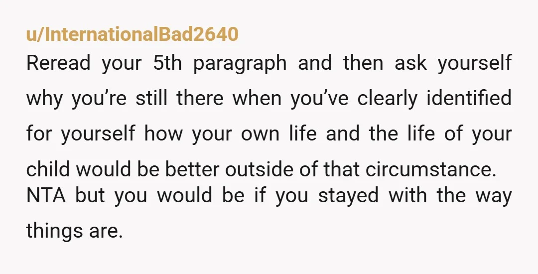 u/InternationalBad2640 Reread your 5th paragraph and then ask yourself why you’re still there when you’ve clearly identified for yourself how your own life and the life of your child would...