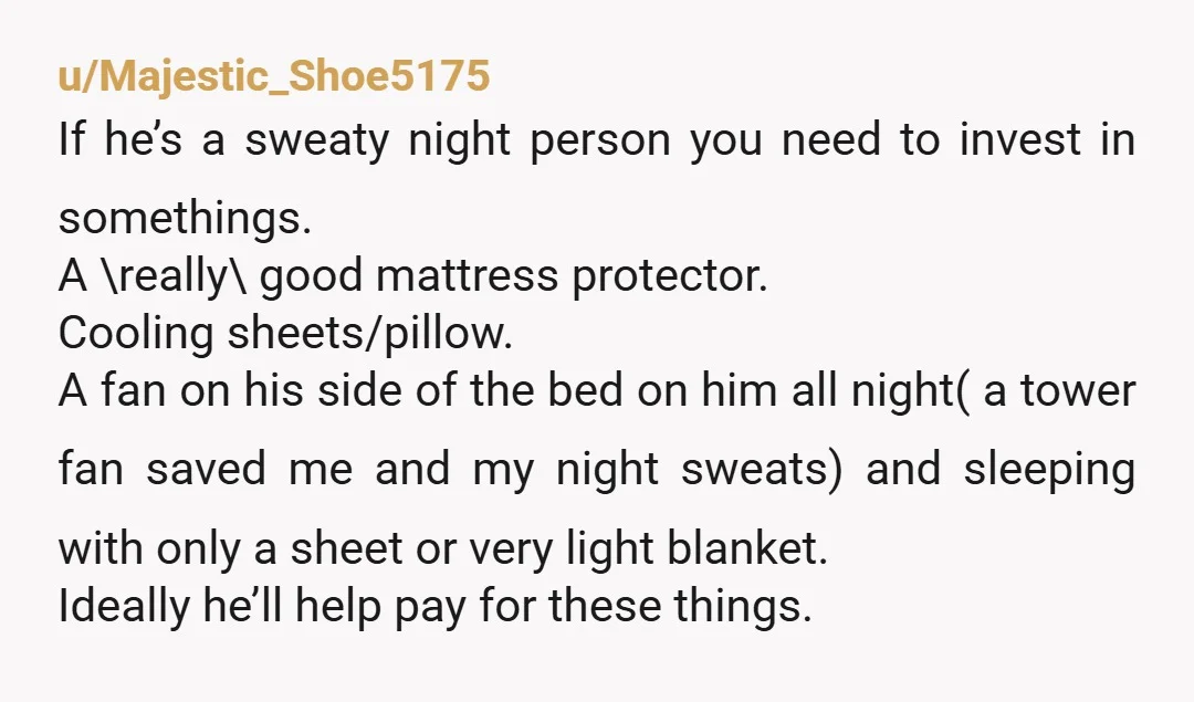 u/Majestic_Shoe5175 If he’s a sweaty night person you need to invest in somethings. A \really\ good mattress protector. Cooling sheets/pillow. A fan on his side of the bed on him...
