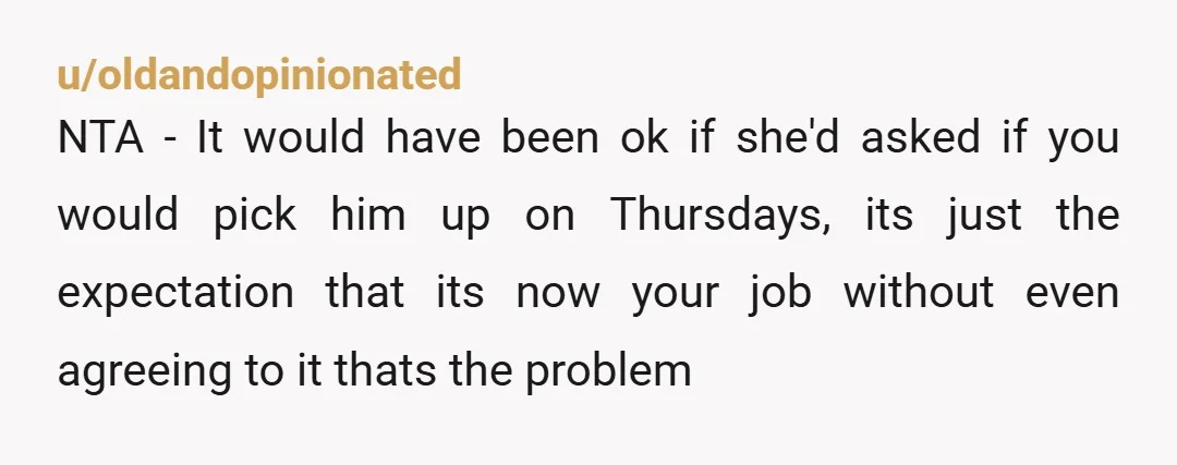 u/oldandopinionated NTA - It would have been ok if she'd asked if you would pick him up on Thursdays, its just the expectation that its now your job without even...