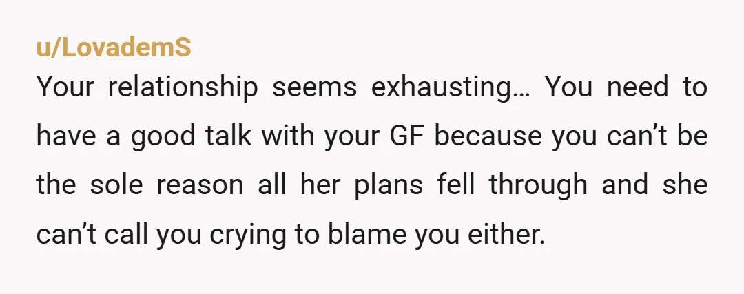u/LovademS Your relationship seems exhausting… You need to have a good talk with your GF because you can’t be the sole reason all her plans fell through and she can’t...