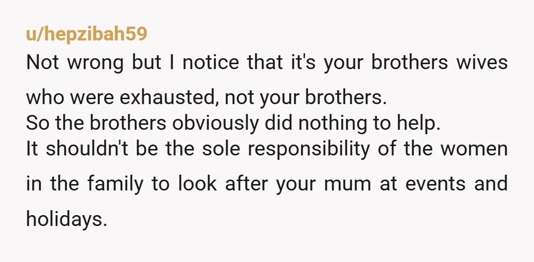 u/hepzibah59 Not wrong but I notice that it's your brothers wives who were exhausted, not your brothers. So the brothers obviously did nothing to help. It shouldn't be the sole...