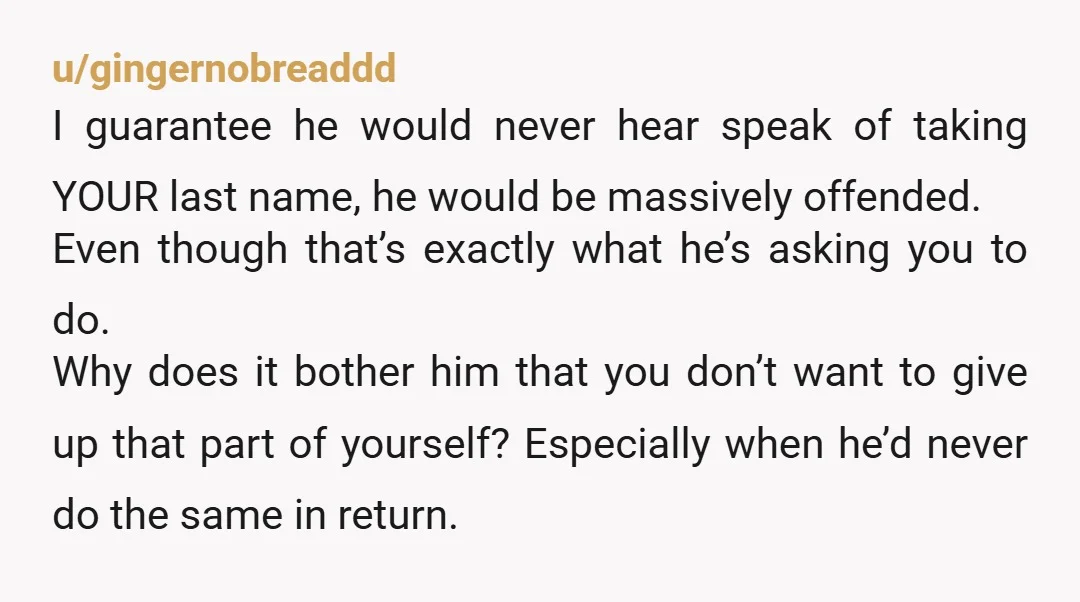 u/anabsentfriend What is his reasoning for wanting you to take his name? If he wants you all to have the same family name would he consider changing his to yours,...