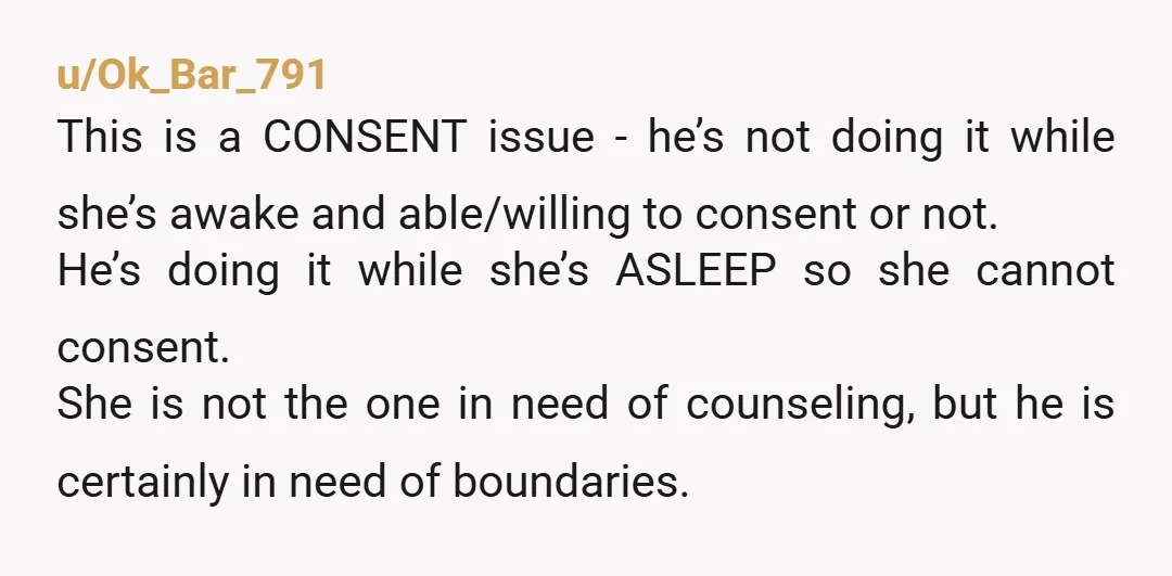 u/Ok_Bar_791 This is a CONSENT issue - he’s not doing it while she’s awake and able/willing to consent or not. He’s doing it while she’s ASLEEP so she cannot consent....