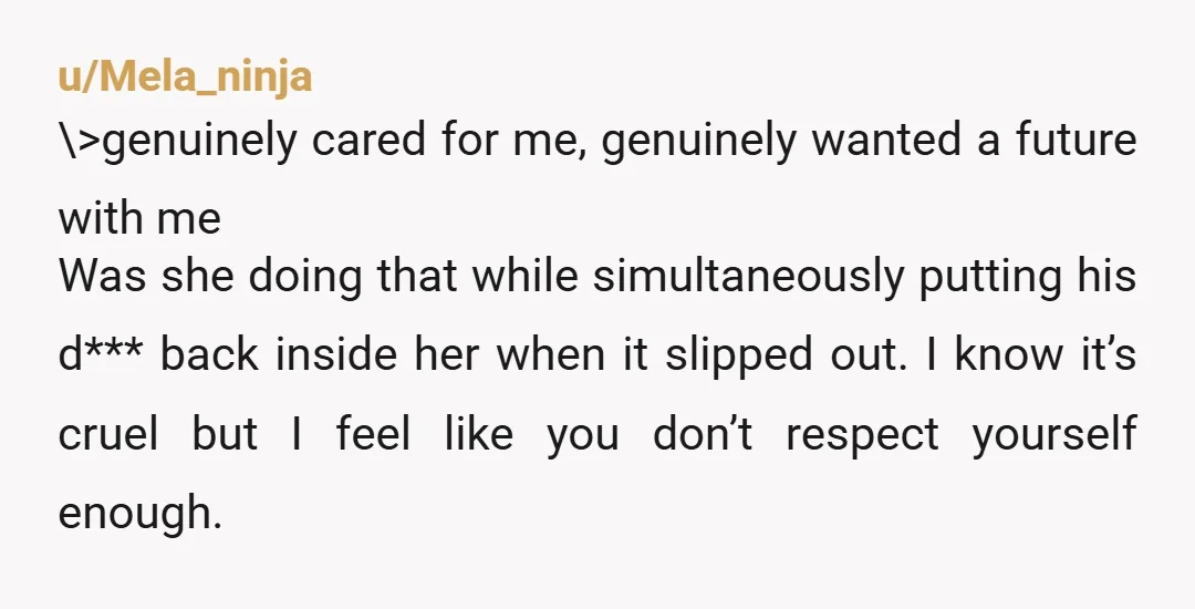 u/Mela_ninja \>genuinely cared for me, genuinely wanted a future with me Was she doing that while simultaneously putting his d*** back inside her when it slipped out. I know it’s...