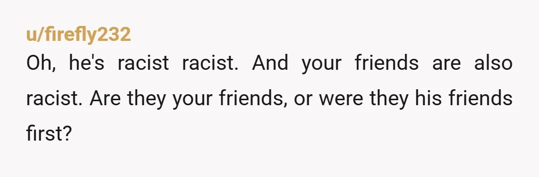 u/firefly232
Oh, he's racist racist. And your friends are also racist. Are they your friends, or were they his friends first?