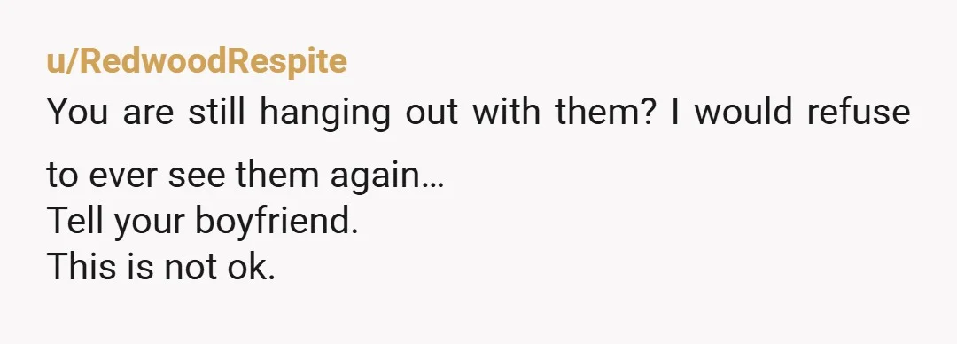 u/JEveryman Tell your boyfriend. If he laughs immediately break up you aren't safe with him. If he excuses their behavior immediately breakup you aren't safe with him. If he remains...