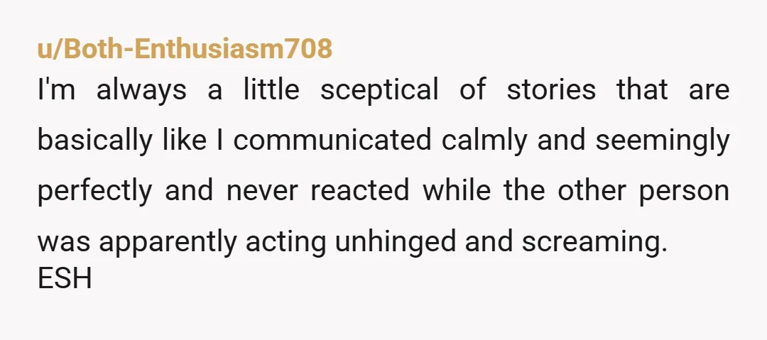 u/Both-Enthusiasm708 I'm always a little sceptical of stories that are basically like I communicated calmly and seemingly perfectly and never reacted while the other person was apparently acting unhinged and...