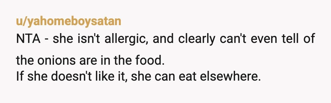 u/yahomeboysatan
NTA - she isn't allergic, and clearly can't even tell of the onions are in the food.
If she doesn't like it, she can eat elsewhere.