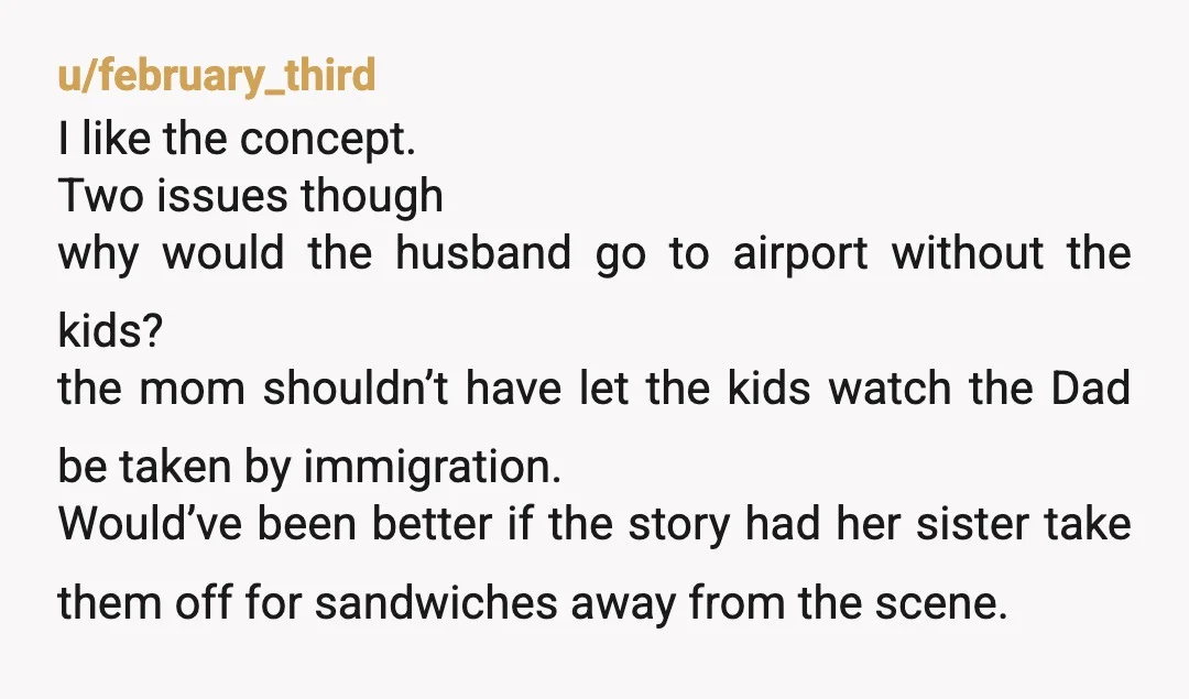 u/february_third I like the concept. Two issues though why would the husband go to airport without the kids? the mom shouldn’t have let the kids watch the Dad be taken...